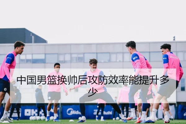 中国男篮换帅后攻防效率能提升多少